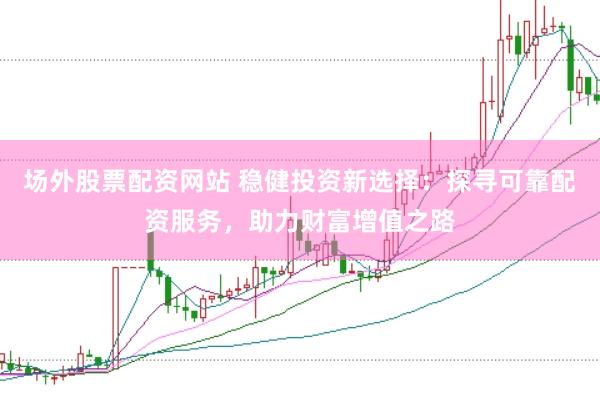 场外股票配资网站 稳健投资新选择：探寻可靠配资服务，助力财富增值之路