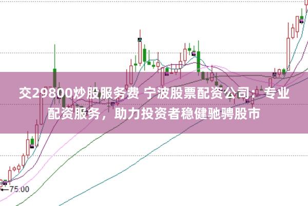 交29800炒股服务费 宁波股票配资公司：专业配资服务，助力投资者稳健驰骋股市