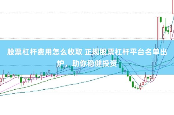 股票杠杆费用怎么收取 正规股票杠杆平台名单出炉，助你稳健投资