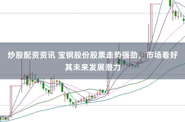 炒股配资资讯 宝钢股份股票走势强劲，市场看好其未来发展潜力