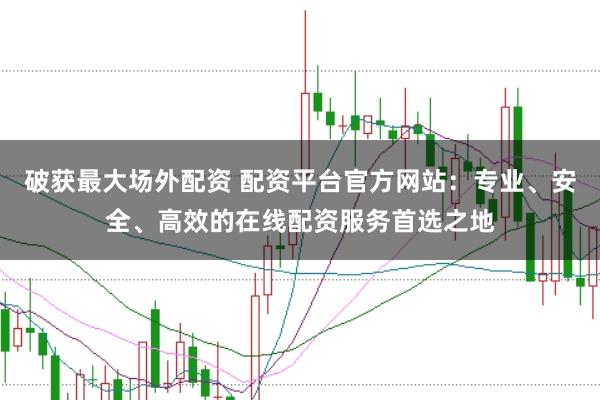 破获最大场外配资 配资平台官方网站：专业、安全、高效的在线配资服务首选之地