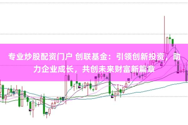 专业炒股配资门户 创联基金：引领创新投资，助力企业成长，共创未来财富新篇章