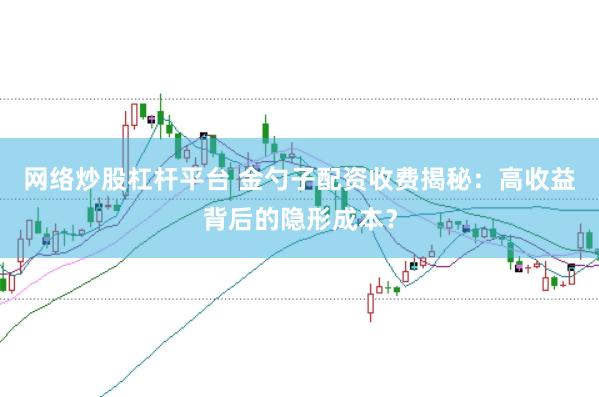 网络炒股杠杆平台 金勺子配资收费揭秘：高收益背后的隐形成本？