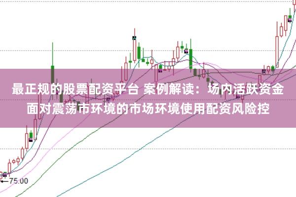 最正规的股票配资平台 案例解读：场内活跃资金面对震荡市环境的市场环境使用配资风险控