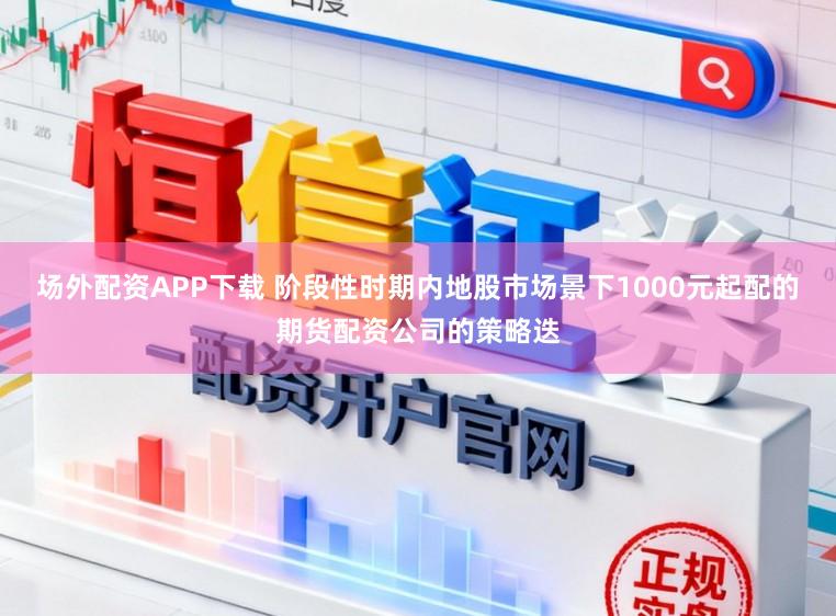 场外配资APP下载 阶段性时期内地股市场景下1000元起配的期货配资公司的策略迭