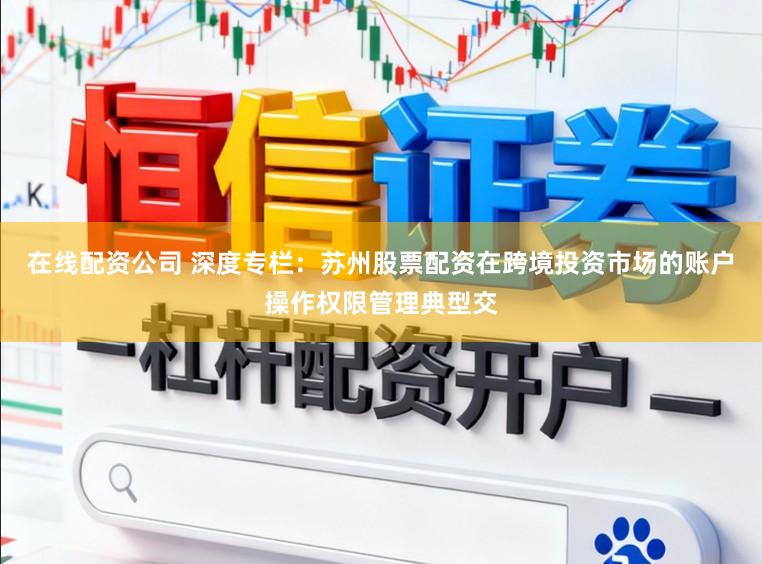 在线配资公司 深度专栏：苏州股票配资在跨境投资市场的账户操作权限管理典型交
