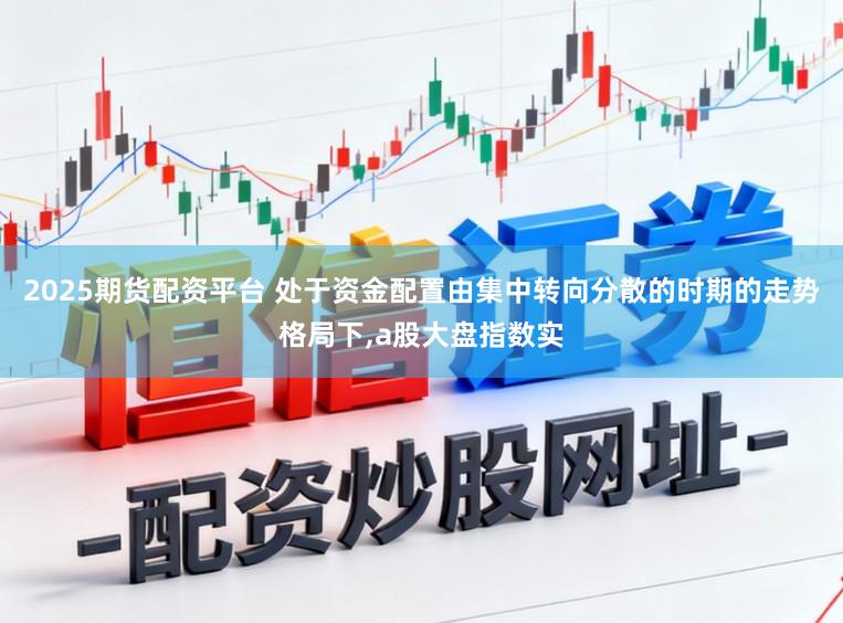 2025期货配资平台 处于资金配置由集中转向分散的时期的走势格局下,a股大盘指数实