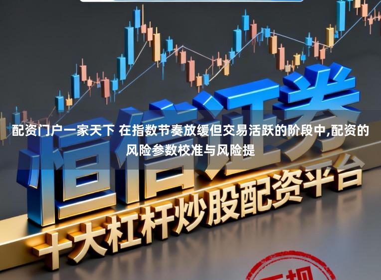 配资门户一家天下 在指数节奏放缓但交易活跃的阶段中,配资的风险参数校准与风险提
