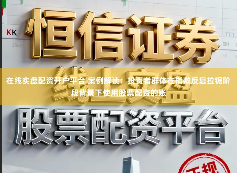 在线实盘配资开户平台 案例解读：投资者群体在指数反复拉锯阶段背景下使用股票配资的账