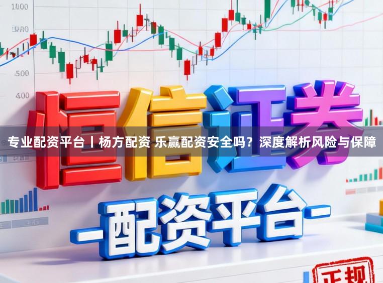 专业配资平台丨杨方配资 乐赢配资安全吗？深度解析风险与保障