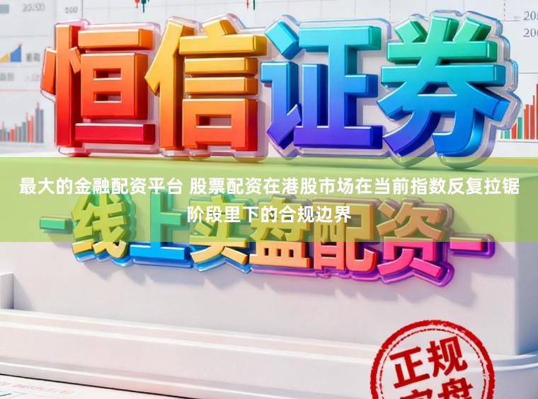 最大的金融配资平台 股票配资在港股市场在当前指数反复拉锯阶段里下的合规边界
