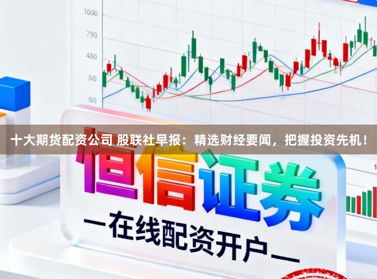 十大期货配资公司 股联社早报：精选财经要闻，把握投资先机！