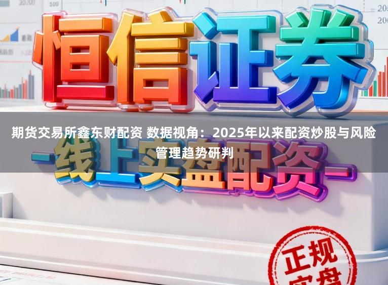 期货交易所鑫东财配资 数据视角：2025年以来配资炒股与风险管理趋势研判
